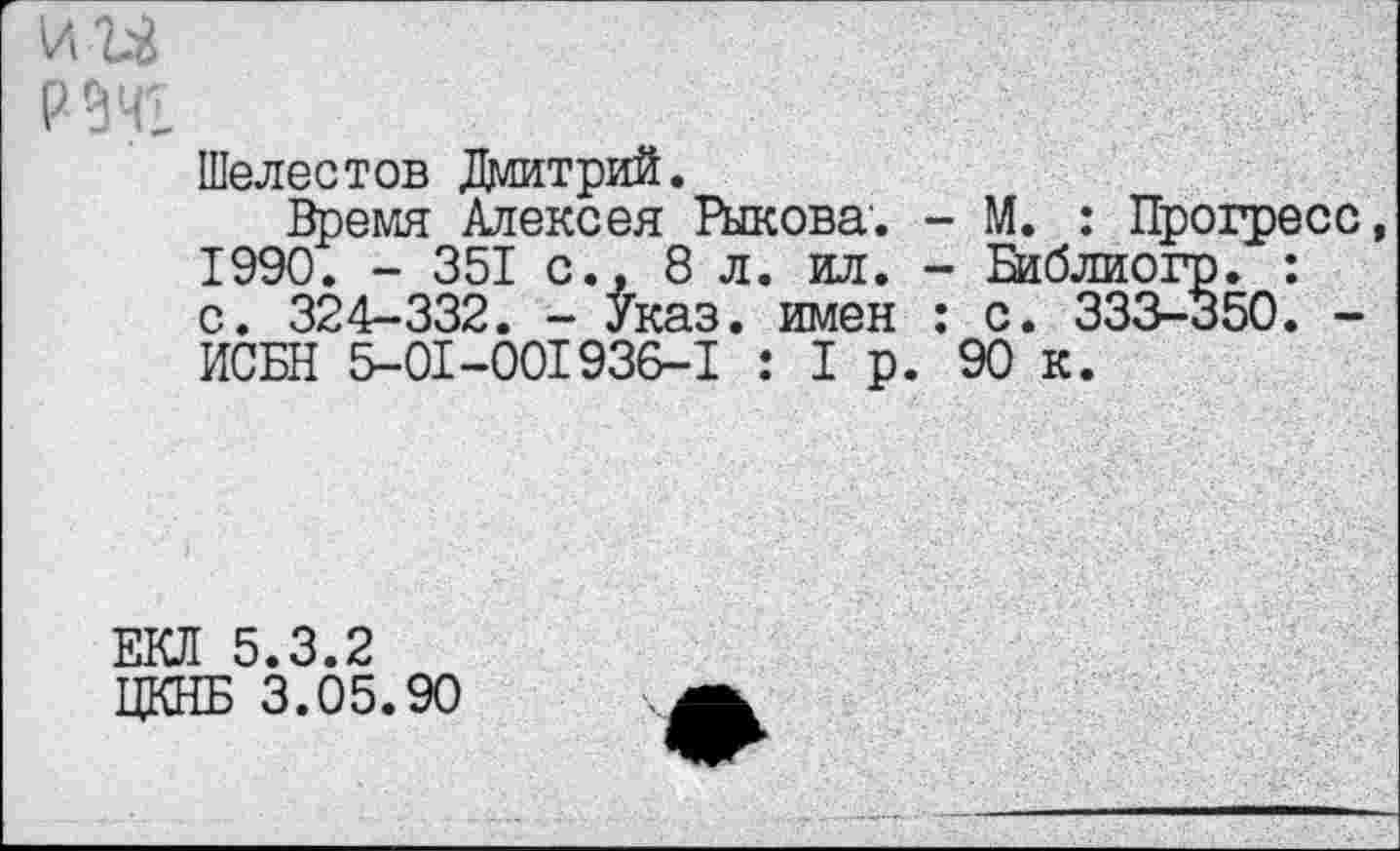 ﻿рэчг
Шелестов Дмитрий.
Время Алексея Рыкова. - М. : Прогресс, 1990. - 351 с., 8 л. ил. - Баблиогр. : с. 324-332. - Указ, имен : с. 333-350. -ИСБН 5-01-001936-1 : 1р. 90 к.
ЕКЛ 5.3.2
ЦКНБ 3.05.90